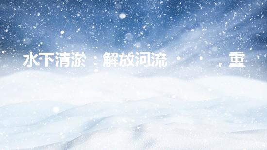 水下清淤：解放河流，重塑水域生態(tài)！